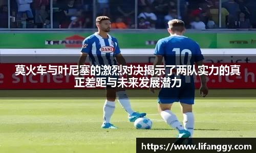 莫火车与叶尼塞的激烈对决揭示了两队实力的真正差距与未来发展潜力